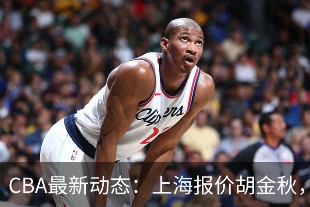 CBA最新动态：上海报价胡金秋，迪亚洛已签约，辽宁放弃大莫